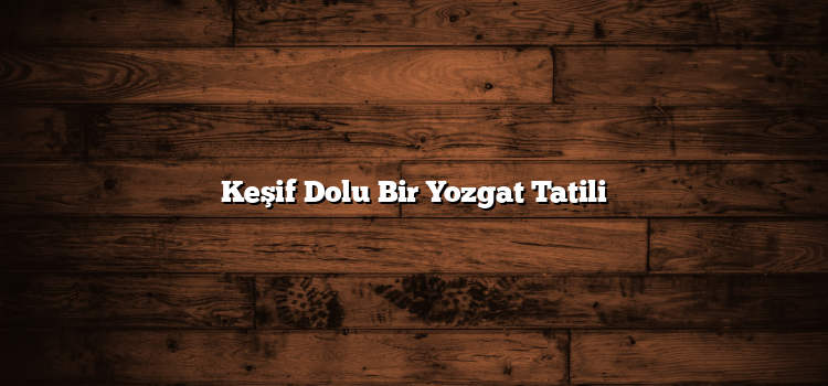 Keşif Dolu Bir Yozgat Tatili