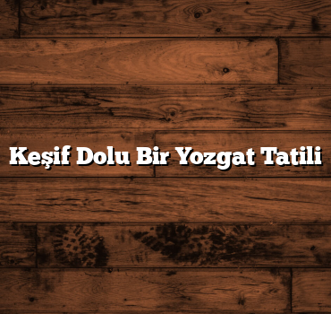 Keşif Dolu Bir Yozgat Tatili