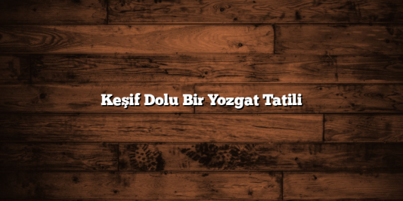 Keşif Dolu Bir Yozgat Tatili