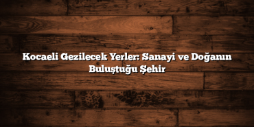 Kocaeli Gezilecek Yerler: Sanayi ve Doğanın Buluştuğu Şehir