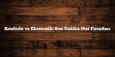 Konforlu ve Ekonomik: Son Dakika Otel Fırsatları