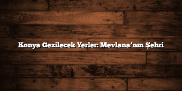 Konya Gezilecek Yerler: Mevlana’nın Şehri