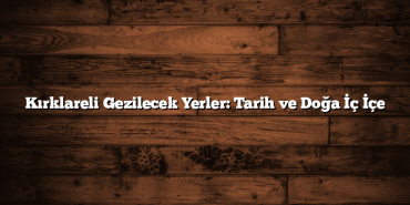 Kırklareli Gezilecek Yerler: Tarih ve Doğa İç İçe