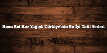 Kışın Bol Kar Yağışlı Türkiye’nin En İyi Tatil Yerleri
