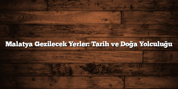 Malatya Gezilecek Yerler: Tarih ve Doğa Yolculuğu