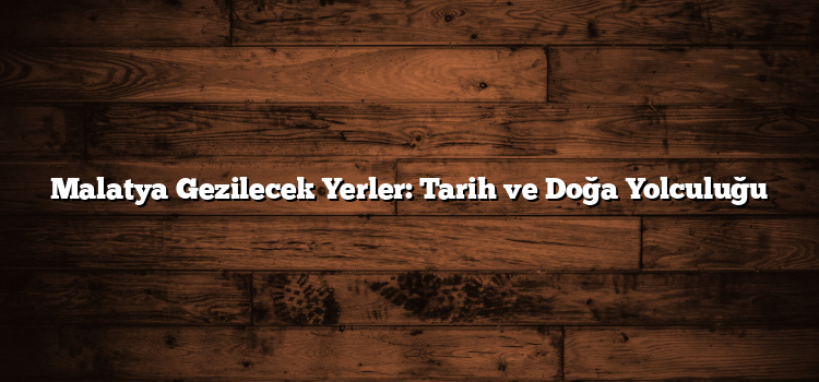 Malatya Gezilecek Yerler: Tarih ve Doğa Yolculuğu