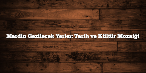 Mardin Gezilecek Yerler: Tarih ve Kültür Mozaiği