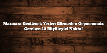 Marmara Gezilecek Yerler: Görmeden Geçmemeniz Gereken 10 Büyüleyici Nokta!