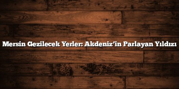 Mersin Gezilecek Yerler: Akdeniz’in Parlayan Yıldızı