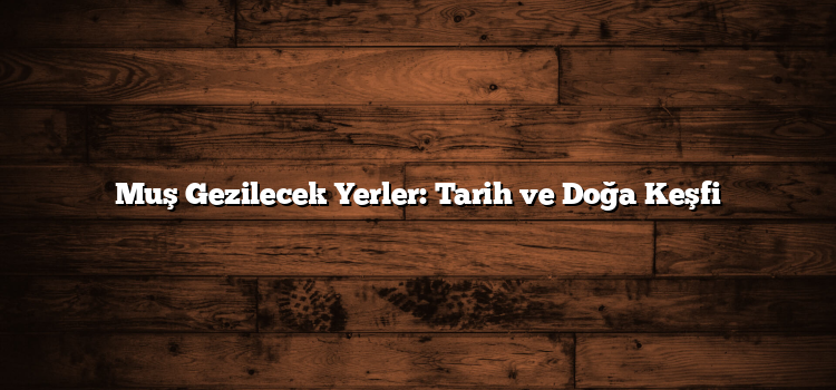 Muş Gezilecek Yerler: Tarih ve Doğa Keşfi