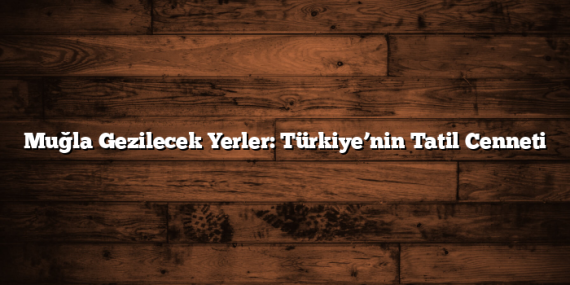 Muğla Gezilecek Yerler: Türkiye’nin Tatil Cenneti