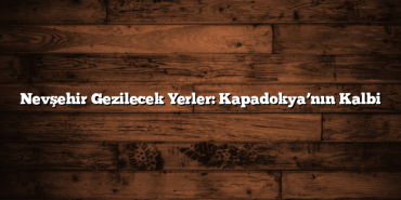 Nevşehir Gezilecek Yerler: Kapadokya’nın Kalbi