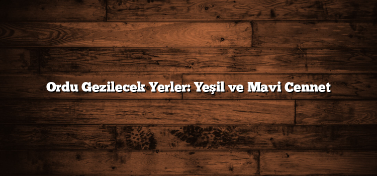 Ordu Gezilecek Yerler: Yeşil ve Mavi Cennet