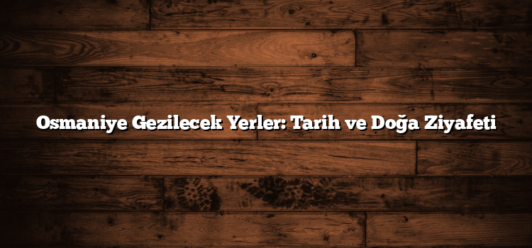 Osmaniye Gezilecek Yerler: Tarih ve Doğa Ziyafeti