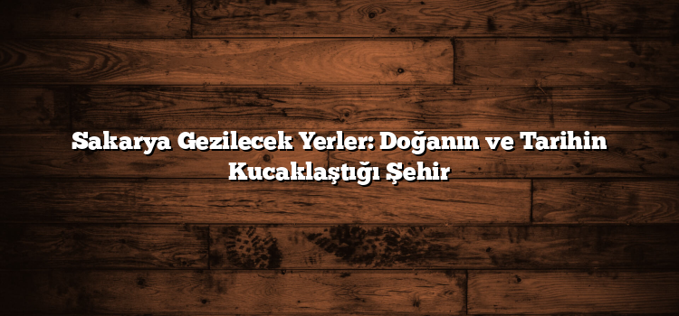 Sakarya Gezilecek Yerler: Doğanın ve Tarihin Kucaklaştığı Şehir