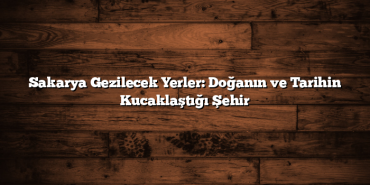 Sakarya Gezilecek Yerler: Doğanın ve Tarihin Kucaklaştığı Şehir