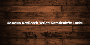 Samsun Gezilecek Yerler: Karadeniz’in İncisi