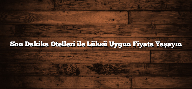 Son Dakika Otelleri ile Lüksü Uygun Fiyata Yaşayın