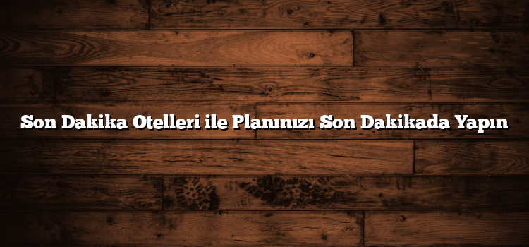 Son Dakika Otelleri ile Planınızı Son Dakikada Yapın