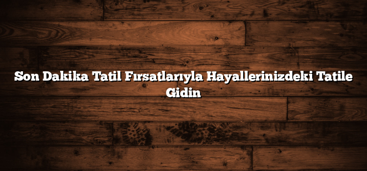 Son Dakika Tatil Fırsatlarıyla Hayallerinizdeki Tatile Gidin