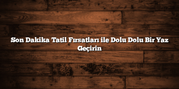 Son Dakika Tatil Fırsatları ile Dolu Dolu Bir Yaz Geçirin