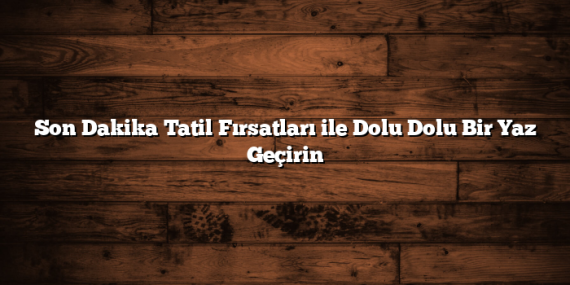 Son Dakika Tatil Fırsatları ile Dolu Dolu Bir Yaz Geçirin