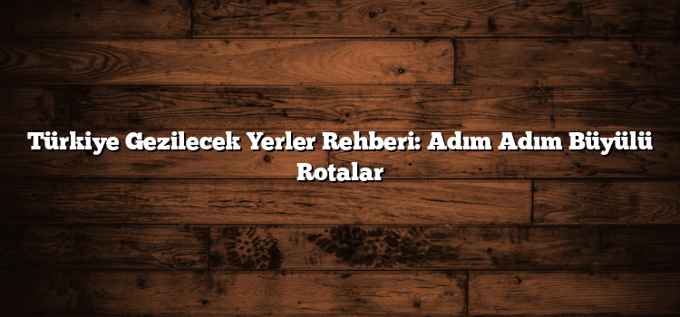 Türkiye Gezilecek Yerler Rehberi: Adım Adım Büyülü Rotalar