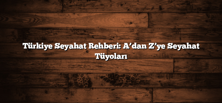 Türkiye Seyahat Rehberi: A’dan Z’ye Seyahat Tüyoları
