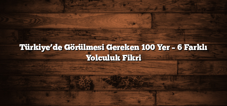 Türkiye’de Görülmesi Gereken 100 Yer – 6 Farklı Yolculuk Fikri