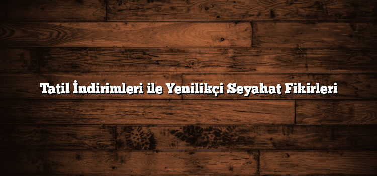 Tatil İndirimleri ile Yenilikçi Seyahat Fikirleri