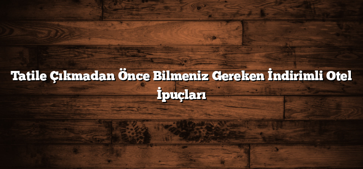Tatile Çıkmadan Önce Bilmeniz Gereken İndirimli Otel İpuçları