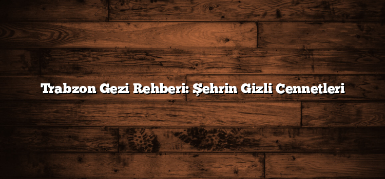 Trabzon Gezi Rehberi: Şehrin Gizli Cennetleri