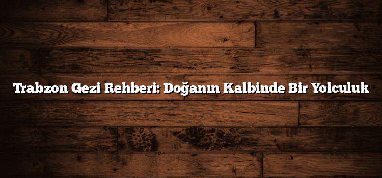 Trabzon Gezi Rehberi: Doğanın Kalbinde Bir Yolculuk
