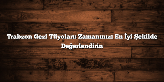 Trabzon Gezi Tüyoları: Zamanınızı En İyi Şekilde Değerlendirin