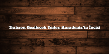 Trabzon Gezilecek Yerler: Karadeniz’in İncisi