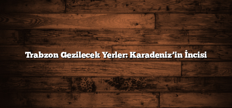 Trabzon Gezilecek Yerler: Karadeniz’in İncisi