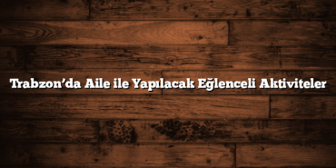 Trabzon’da Aile ile Yapılacak Eğlenceli Aktiviteler