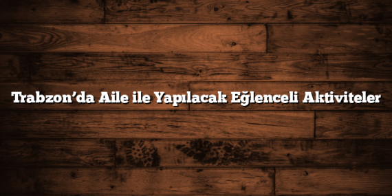 Trabzon’da Aile ile Yapılacak Eğlenceli Aktiviteler