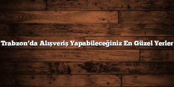 Trabzon’da Alışveriş Yapabileceğiniz En Güzel Yerler