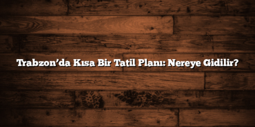 Trabzon’da Kısa Bir Tatil Planı: Nereye Gidilir?