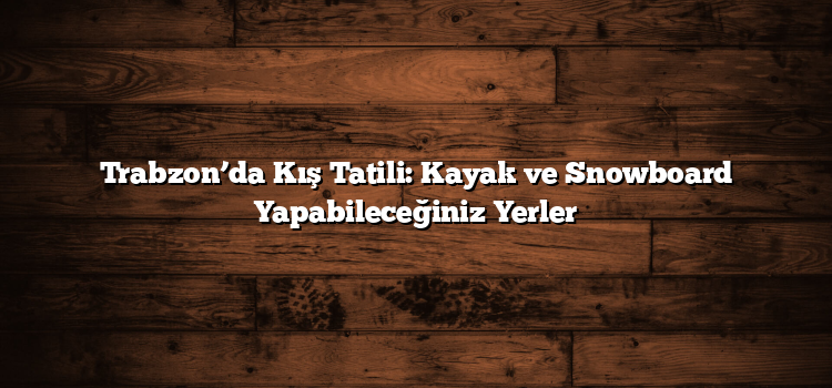 Trabzon’da Kış Tatili: Kayak ve Snowboard Yapabileceğiniz Yerler