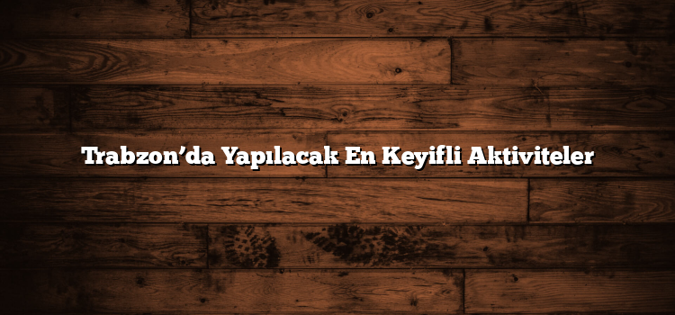 Trabzon’da Yapılacak En Keyifli Aktiviteler