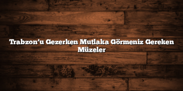 Trabzon’u Gezerken Mutlaka Görmeniz Gereken Müzeler