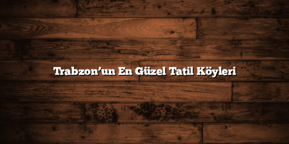 Trabzon’un En Güzel Tatil Köyleri