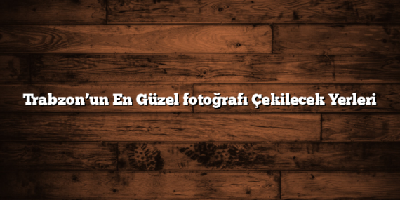 Trabzon’un En Güzel fotoğrafı Çekilecek Yerleri