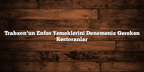 Trabzon’un Enfes Yemeklerini Denemeniz Gereken Restoranlar