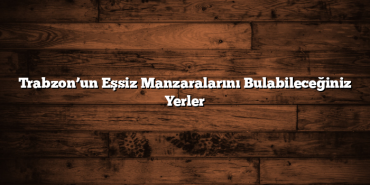 Trabzon’un Eşsiz Manzaralarını Bulabileceğiniz Yerler