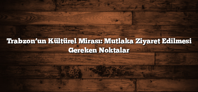 Trabzon’un Kültürel Mirası: Mutlaka Ziyaret Edilmesi Gereken Noktalar