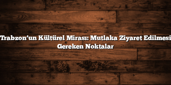 Trabzon’un Kültürel Mirası: Mutlaka Ziyaret Edilmesi Gereken Noktalar