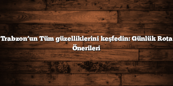 Trabzon’un Tüm güzelliklerini keşfedin: Günlük Rota Önerileri